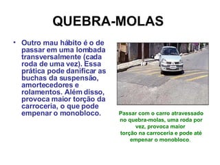 QUEBRA-MOLAS   Outro mau hábito é o de passar em uma lombada transversalmente (cada roda de uma vez). Essa prática pode danificar as buchas da suspensão, amortecedores e rolamentos. Além disso, provoca maior torção da carroceria, o que pode empenar o monobloco. Passar com o carro atravessado no quebra-molas, uma roda por vez, provoca maior  torção na carroceria e pode até empenar o monobloco .  