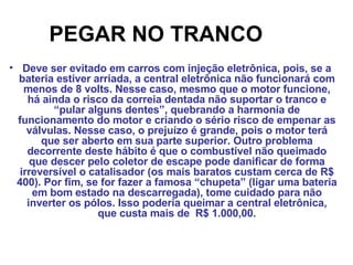 PEGAR NO TRANCO   Deve ser evitado em carros com injeção eletrônica, pois, se a bateria estiver arriada, a central eletrônica não funcionará com menos de 8 volts. Nesse caso, mesmo que o motor funcione, há ainda o risco da correia dentada não suportar o tranco e “pular alguns dentes”, quebrando a harmonia de funcionamento do motor e criando o sério risco de empenar as válvulas. Nesse caso, o prejuízo é grande, pois o motor terá que ser aberto em sua parte superior. Outro problema decorrente deste hábito é que o combustível não queimado que descer pelo coletor de escape pode danificar de forma irreversível o catalisador (os mais baratos custam cerca de R$ 400). Por fim, se for fazer a famosa “chupeta” (ligar uma bateria em bom estado na descarregada), tome cuidado para não inverter os pólos. Isso poderia queimar a central eletrônica, que custa mais de  R$ 1.000,00. 