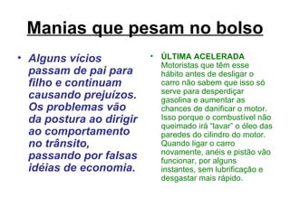 Manias que pesam no bolso Alguns vícios passam de pai para filho e continuam causando prejuízos. Os problemas vão da postura ao dirigir ao comportamento no trânsito, passando por falsas idéias de economia. ÚLTIMA ACELERADA  Motoristas que têm esse hábito antes de desligar o carro não sabem que isso só serve para desperdiçar gasolina e aumentar as chances de danificar o motor. Isso porque o combustível não queimado irá “lavar” o óleo das paredes do cilindro do motor. Quando ligar o carro novamente, anéis e pistão vão funcionar, por alguns instantes, sem lubrificação e desgastar mais rápido. 