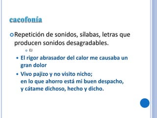 Repetición de sonidos, sílabas, letras que
producen sonidos desagradables.
 EJ
 El rigor abrasador del calor me causaba un
gran dolor
 Vivo pajizo y no visito nicho;
en lo que ahorro está mi buen despacho,
y cátame dichoso, hecho y dicho.
 