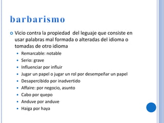  Vicio contra la propiedad del leguaje que consiste en
usar palabras mal formada o alteradas del idioma o
tomadas de otro idioma
 Remarcable: notable
 Serio: grave
 Influenciar por influir
 Jugar un papel o jugar un rol por desempeñar un papel
 Desapercibido por inadvertido
 Affaire: por negocio, asunto
 Cabo por quepo
 Anduve por anduve
 Haiga por haya
 