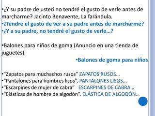 •¿Y su padre de usted no tendré el gusto de verle antes de
marcharme? Jacinto Benavente, La farándula.
•¿Tendré el gusto de ver a su padre antes de marcharme?
•¿Y a su padre, no tendré el gusto de verle…?
•Balones para niños de goma (Anuncio en una tienda de
juguetes)
•Balones de goma para niños
•“Zapatos para muchachos rusos” ZAPATOS RUSOS…
•“Pantalones para hombres lisos”, PANTALONES LISOS...
•“Escarpines de mujer de cabra” ESCARPINES DE CABRA…
•“Elásticas de hombre de algodón”. ELÁSTICA DE ALGODÓN…
 