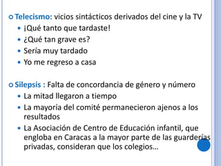  Telecismo: vicios sintácticos derivados del cine y la TV
 ¡Qué tanto que tardaste!
 ¿Qué tan grave es?
 Sería muy tardado
 Yo me regreso a casa
 Silepsis : Falta de concordancia de género y número
 La mitad llegaron a tiempo
 La mayoría del comité permanecieron ajenos a los
resultados
 La Asociación de Centro de Educación infantil, que
engloba en Caracas a la mayor parte de las guarderías
privadas, consideran que los colegios…
 
