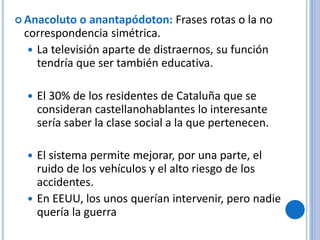  Anacoluto o anantapódoton: Frases rotas o la no
correspondencia simétrica.
 La televisión aparte de distraernos, su función
tendría que ser también educativa.
 El 30% de los residentes de Cataluña que se
consideran castellanohablantes lo interesante
sería saber la clase social a la que pertenecen.
 El sistema permite mejorar, por una parte, el
ruido de los vehículos y el alto riesgo de los
accidentes.
 En EEUU, los unos querían intervenir, pero nadie
quería la guerra
 