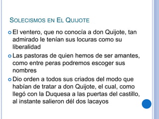 SOLECISMOS EN EL QUIJOTE
 El ventero, que no conocía a don Quijote, tan
admirado le tenían sus locuras como su
liberalidad
 Las pastoras de quien hemos de ser amantes,
como entre peras podremos escoger sus
nombres
 Dio orden a todos sus criados del modo que
habían de tratar a don Quijote, el cual, como
llegó con la Duquesa a las puertas del castillo,
al instante salieron dél dos lacayos
 