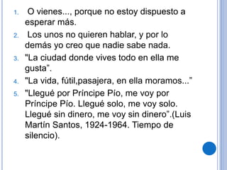 1. O vienes..., porque no estoy dispuesto a
esperar más.
2. Los unos no quieren hablar, y por lo
demás yo creo que nadie sabe nada.
3. "La ciudad donde vives todo en ella me
gusta”.
4. "La vida, fútil,pasajera, en ella moramos...”
5. "Llegué por Príncipe Pío, me voy por
Príncipe Pío. Llegué solo, me voy solo.
Llegué sin dinero, me voy sin dinero”.(Luis
Martín Santos, 1924-1964. Tiempo de
silencio).
 