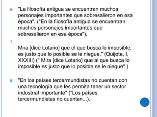 6. "La filosofía antigua se encuentran muchos
personajes importantes que sobresalieron en esa
época". ("En la filosofía antigua se encuentran
muchos personajes importantes que
sobresalieron en esa época").
7.
Mira [dice Lotario] que el que busca lo imposible,
es justo que lo posible se le niegue." (Quijote, I,
XXXIII) (" Mira [dice Lotario] que al que busca lo
imposible es justo que lo posible se le niegue".)
8. "En los países tercermundistas no cuentan con
una tecnología que les permita tener un sector
industrial importante" ("Los países
tercermundistas no cuentan...).
 
