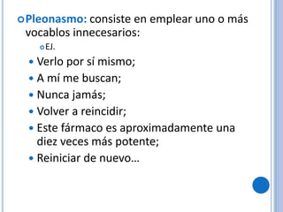 Pleonasmo: consiste en emplear uno o más
vocablos innecesarios:
EJ.
 Verlo por sí mismo;
 A mí me buscan;
 Nunca jamás;
 Volver a reincidir;
 Este fármaco es aproximadamente una
diez veces más potente;
 Reiniciar de nuevo…
 