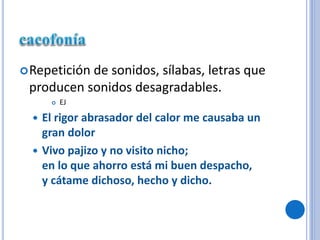 Repetición de sonidos, sílabas, letras que
producen sonidos desagradables.
 EJ
 El rigor abrasador del calor me causaba un
gran dolor
 Vivo pajizo y no visito nicho;
en lo que ahorro está mi buen despacho,
y cátame dichoso, hecho y dicho.
 