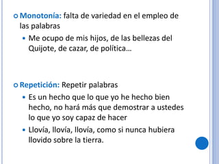  Monotonía: falta de variedad en el empleo de
las palabras
 Me ocupo de mis hijos, de las bellezas del
Quijote, de cazar, de política…
 Repetición: Repetir palabras
 Es un hecho que lo que yo he hecho bien
hecho, no hará más que demostrar a ustedes
lo que yo soy capaz de hacer
 Llovía, llovía, llovía, como si nunca hubiera
llovido sobre la tierra.
 