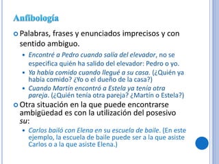 Palabras, frases y enunciados imprecisos y con
sentido ambiguo.
 Encontré a Pedro cuando salía del elevador, no se
especifica quién ha salido del elevador: Pedro o yo.
 Ya había comido cuando llegué a su casa. (¿Quién ya
había comido? ¿Yo o el dueño de la casa?)
 Cuando Martín encontró a Estela ya tenía otra
pareja. (¿Quién tenía otra pareja? ¿Martín o Estela?)
 Otra situación en la que puede encontrarse
ambigüedad es con la utilización del posesivo
su:
 Carlos bailó con Elena en su escuela de baile. (En este
ejemplo, la escuela de baile puede ser a la que asiste
Carlos o a la que asiste Elena.)
 
