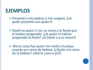 EJEMPLOS
 Presenté a mis padres a mis suegros. (¿A
quién presenté con quién?)
 David no quiso ir con su novia a la fiesta que
le habían preparado. (¿A quién le habían
preparado la fiesta? ¿A David o a su novia?)
 María Luisa fue quien me invitó a la playa
cuando era reina de belleza. (¿Quién era reina
de la belleza? ¿María Luisa o yo?)
 