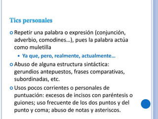  Repetir una palabra o expresión (conjunción,
adverbio, comodines…), pues la palabra actúa
como muletilla
 Ya que, pero, realmente, actualmente…
 Abuso de alguna estructura sintáctica:
gerundios antepuestos, frases comparativas,
subordinadas, etc.
 Usos pocos corrientes o personales de
puntuación: excesos de incisos con paréntesis o
guiones; uso frecuente de los dos puntos y del
punto y coma; abuso de notas y asteriscos.
 