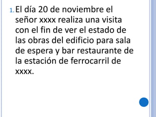 1.El día 20 de noviembre el
señor xxxx realiza una visita
con el fin de ver el estado de
las obras del edificio para sala
de espera y bar restaurante de
la estación de ferrocarril de
xxxx.
 
