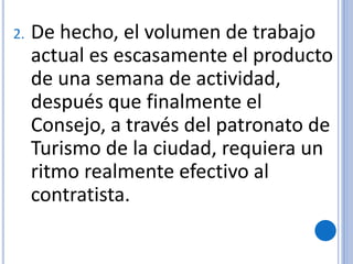 2. De hecho, el volumen de trabajo
actual es escasamente el producto
de una semana de actividad,
después que finalmente el
Consejo, a través del patronato de
Turismo de la ciudad, requiera un
ritmo realmente efectivo al
contratista.
 