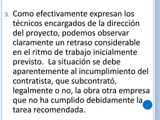3. Como efectivamente expresan los
técnicos encargados de la dirección
del proyecto, podemos observar
claramente un retraso considerable
en el ritmo de trabajo inicialmente
previsto. La situación se debe
aparentemente al incumplimiento del
contratista, que subcontrató,
legalmente o no, la obra otra empresa
que no ha cumplido debidamente la
tarea recomendada.
 