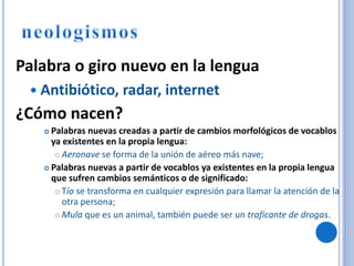 Palabra o giro nuevo en la lengua
 Antibiótico, radar, internet
¿Cómo nacen?
 Palabras nuevas creadas a partir de cambios morfológicos de vocablos
ya existentes en la propia lengua:
 Aeronave se forma de la unión de aéreo más nave;
 Palabras nuevas a partir de vocablos ya existentes en la propia lengua
que sufren cambios semánticos o de significado:
 Tío se transforma en cualquier expresión para llamar la atención de la
otra persona;
 Mula que es un animal, también puede ser un traficante de drogas.
 