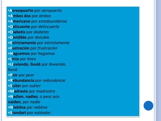•Aereopuerto por aeropuerto
•Ambos dos por ambos
•Americano por estadounidense
•Delicuente por delincuente
•Diabetis por diabetes
•Dividible por divisible
•Extrictamente por estrictamente
•Fustración por frustración
•Haguemos por hagamos
•Línia por línea
•Lluviendo, lluvió por lloviendo,
llovió
•Pior por peor
•Rebundancia por redundancia
•Suiter por suéter
•Madrasta por madrastra
•Nadien, nadies, o peor aún
naiden, por nadie
•Nieblina por neblina
•Standart por estándar.
 
