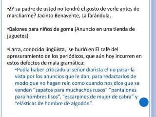 •¿Y su padre de usted no tendré el gusto de verle antes de
marcharme? Jacinto Benavente, La farándula.
•Balones para niños de goma (Anuncio en una tienda de
juguetes)
•Larra, conocido lingüista, se burló en El café del
apresuramiento de los periódicos, que aún hoy incurren en
estos defectos de mala gramática:
•Podía haber criticado al señor diarista el no pasar la
vista por los anuncios que le dan, para redactarlos de
modo que no hagan reír, como cuando nos dice que se
venden “zapatos para muchachos rusos” “pantalones
para hombres lisos”, “escarpines de mujer de cabra” y
“elásticas de hombre de algodón”.
 