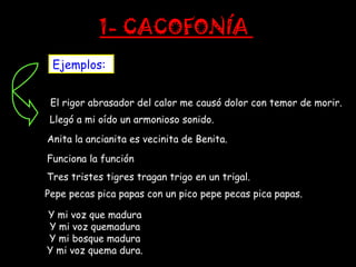 1- CACOFONÍA
 Ejemplos:


 El rigor abrasador del calor me causó dolor con temor de morir.
 Llegó a mi oído un armonioso sonido.
Anita la ancianita es vecinita de Benita.
Funciona la función
Tres tristes tigres tragan trigo en un trigal.
Pepe pecas pica papas con un pico pepe pecas pica papas.

Y mi voz que madura
Y mi voz quemadura
Y mi bosque madura
Y mi voz quema dura.
 