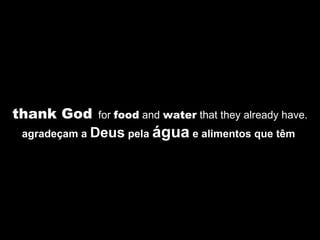thank God   for  food  and  water  that they already have. agradeçam a  Deus  pela  água  e alimentos que têm  