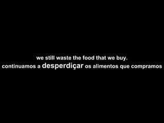 we still waste the food that we buy. continuamos a  desperdiçar  os alimentos que compramos  