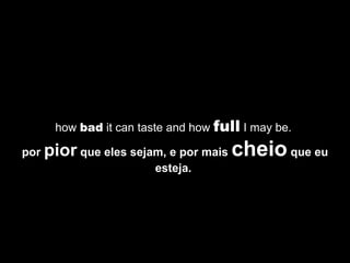how  bad  it can taste and how  full  I may be.  por  pior  que eles sejam, e por mais  cheio  que eu esteja.   