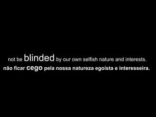 not be  blinded  by our own selfish nature and interests.  não ficar  cego  pela nossa natureza egoísta e interesseira.   