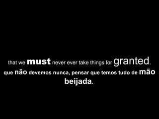 that we  must  never ever take things for  granted . que  não  devemos nunca, pensar que temos tudo de  mão   beijada .  