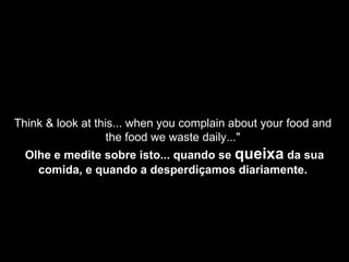 Think & look at this... when you complain about your food and  the food we waste daily..."  Olhe e medite sobre isto... quando se  queixa  da sua comida, e quando a desperdiçamos diariamente.   