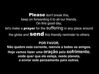 Please  don't break this,  keep on forwarding it to all our friends.  On this good day,  let's make a  prayer  for the  suffering  in any place around  the globe and  send  this friendly reminder to others. POR FAVOR,  Não quebre esta corrente, reenvie a todos os amigos.  Hoje vamos fazer uma  oração  pelo  sofrimento ,  onde quer que ele esteja, neste planeta,  e enviar este pensamento para outros.  
