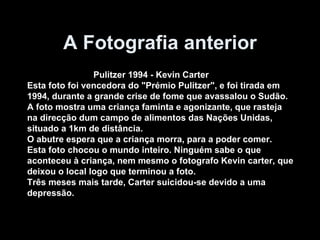 A Fotografia anterior Pulitzer 1994 - Kevin Carter Esta foto foi vencedora do "Prémio Pulitzer", e foi tirada em  1994, durante a grande crise de fome que avassalou o Sudão. A foto mostra uma criança faminta e agonizante, que rasteja na direcção dum campo de alimentos das Nações Unidas,  situado a 1km de distância. O abutre espera que a criança morra, para a poder comer.  Esta foto chocou o mundo inteiro. Ninguém sabe o que  aconteceu à criança, nem mesmo o fotografo Kevin carter, que  deixou o local logo que terminou a foto. Três meses mais tarde, Carter suicidou-se devido a uma  depressão. 