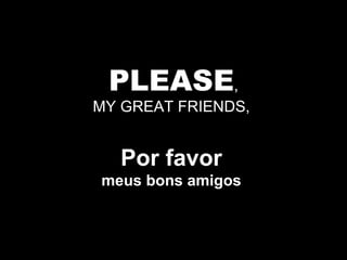 PLEASE , MY GREAT FRIENDS,  Por favor   meus bons amigos  
