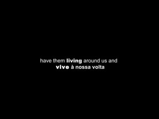 have them  living  around us and    vive  à nossa volta 