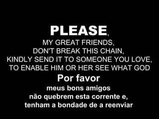 PLEASE , MY GREAT FRIENDS,  DON'T BREAK THIS CHAIN,  KINDLY SEND IT TO SOMEONE YOU LOVE, TO ENABLE HIM OR HER SEE WHAT GOD Por favor   meus bons amigos  não quebrem esta corrente e,  tenham a bondade de a reenviar   