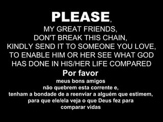 PLEASE , MY GREAT FRIENDS,  DON'T BREAK THIS CHAIN,  KINDLY SEND IT TO SOMEONE YOU LOVE, TO ENABLE HIM OR HER SEE WHAT GOD HAS DONE IN HIS/HER LIFE COMPARED Por favor  meus bons amigos  não quebrem esta corrente e,  tenham a bondade de a reenviar a alguém que estimem,  para que ele/ela veja o que Deus fez para  comparar vidas  