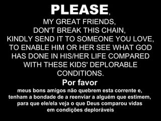 PLEASE , MY GREAT FRIENDS,  DON'T BREAK THIS CHAIN,  KINDLY SEND IT TO SOMEONE YOU LOVE, TO ENABLE HIM OR HER SEE WHAT GOD HAS DONE IN HIS/HER LIFE COMPARED WITH THESE KIDS' DEPLORABLE CONDITIONS. Por favor   meus bons amigos não quebrem esta corrente e,  tenham a bondade de a reenviar a alguém que estimem,  para que ele/ela veja o que Deus comparou vidas  em condições deploráveis 