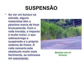SUSPENSÃO
• Ao ver um buraco na
estrada, alguns
motoristas têm a
péssima mania de frear
bruscamente. Com a
roda travada, o impacto
é muito maior, o que
sobrecarrega a
suspensão e o próprio
sistema de freios. A
roda venceria este
obstáculo muito mais
facilmente, se estivesse
em movimento.
Atenção com os
buracos
 