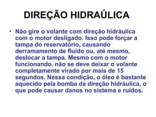 DIREÇÃO HIDRAÚLICA
• Não gire o volante com direção hidráulica
com o motor desligado. Isso pode forçar a
tampa do reservatório, causando
derramamento de fluído ou, até mesmo,
deslocar a tampa. Mesmo com o motor
funcionando, não se deve deixar o volante
completamente virado por mais de 15
segundos. Nessa condição, o óleo é bastante
aquecido pela bomba da direção hidráulica, o
que pode causar danos no sistema e ruídos.
 