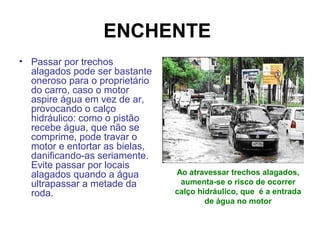 ENCHENTE
• Passar por trechos
alagados pode ser bastante
oneroso para o proprietário
do carro, caso o motor
aspire água em vez de ar,
provocando o calço
hidráulico: como o pistão
recebe água, que não se
comprime, pode travar o
motor e entortar as bielas,
danificando-as seriamente.
Evite passar por locais
alagados quando a água
ultrapassar a metade da
roda.
Ao atravessar trechos alagados,
aumenta-se o risco de ocorrer
calço hidráulico, que é a entrada
de água no motor
 