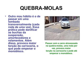 QUEBRA-MOLAS
• Outro mau hábito é o de
passar em uma
lombada
transversalmente (cada
roda de uma vez). Essa
prática pode danificar
as buchas da
suspensão,
amortecedores e
rolamentos. Além
disso, provoca maior
torção da carroceria, o
que pode empenar o
monobloco.
Passar com o carro atravessado
no quebra-molas, uma roda por
vez, provoca maior
torção na carroceria e pode até
empenar o monobloco.
 