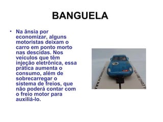 BANGUELA
• Na ânsia por
economizar, alguns
motoristas deixam o
carro em ponto morto
nas descidas. Nos
veículos que têm
injeção eletrônica, essa
prática aumenta o
consumo, além de
sobrecarregar o
sistema de freios, que
não poderá contar com
o freio motor para
auxiliá-lo.
 