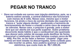 PEGAR NO TRANCO
• Deve ser evitado em carros com injeção eletrônica, pois, se a
bateria estiver arriada, a central eletrônica não funcionará
com menos de 8 volts. Nesse caso, mesmo que o motor
funcione, há ainda o risco da correia dentada não suportar o
tranco e “pular alguns dentes”, quebrando a harmonia de
funcionamento do motor e criando o sério risco de empenar
as válvulas. Nesse caso, o prejuízo é grande, pois o motor
terá que ser aberto em sua parte superior. Outro problema
decorrente deste hábito é que o combustível não queimado
que descer pelo coletor de escape pode danificar de forma
irreversível o catalisador (os mais baratos custam cerca de R$
400). Por fim, se for fazer a famosa “chupeta” (ligar uma
bateria em bom estado na descarregada), tome cuidado para
não inverter os pólos. Isso poderia queimar a central
eletrônica, que custa mais de R$ 1.000,00.
 
