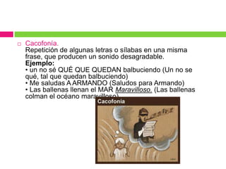  Cacofonía.
Repetición de algunas letras o sílabas en una misma
frase, que producen un sonido desagradable.
Ejemplo:
• un no sé QUÉ QUE QUEDAN balbuciendo (Un no se
qué, tal que quedan balbuciendo)
• Me saludas A ARMANDO (Saludos para Armando)
• Las ballenas llenan el MAR Maravilloso. (Las ballenas
colman el océano maravilloso).
 