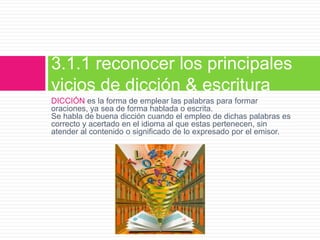 DICCIÓN es la forma de emplear las palabras para formar
oraciones, ya sea de forma hablada o escrita.
Se habla de buena dicción cuando el empleo de dichas palabras es
correcto y acertado en el idioma al que estas pertenecen, sin
atender al contenido o significado de lo expresado por el emisor.
3.1.1 reconocer los principales
vicios de dicción & escritura
 
