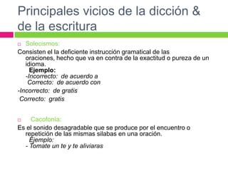 Principales vicios de la dicción &
de la escritura
 Solecismos:
Consisten el la deficiente instrucción gramatical de las
oraciones, hecho que va en contra de la exactitud o pureza de un
idioma.
Ejemplo:
-Incorrecto: de acuerdo a
Correcto: de acuerdo con
-Incorrecto: de gratis
Correcto: gratis
 Cacofonía:
Es el sonido desagradable que se produce por el encuentro o
repetición de las mismas silabas en una oración.
Ejemplo:
- Tomate un te y te aliviaras
 