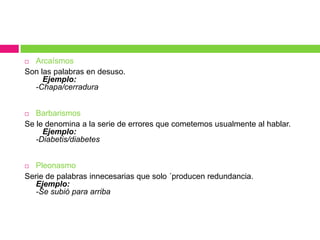  Arcaísmos
Son las palabras en desuso.
Ejemplo:
-Chapa/cerradura
 Barbarismos
Se le denomina a la serie de errores que cometemos usualmente al hablar.
Ejemplo:
-Diabetis/diabetes
 Pleonasmo
Serie de palabras innecesarias que solo ´producen redundancia.
Ejemplo:
-Se subió para arriba
 