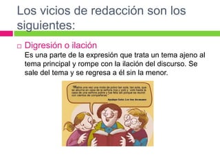 Los vicios de redacción son los
siguientes:
 Digresión o ilación
Es una parte de la expresión que trata un tema ajeno al
tema principal y rompe con la ilación del discurso. Se
sale del tema y se regresa a él sin la menor.
 