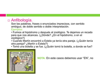  Anfibología.
Son las palabras, frases o enunciados imprecisos, con sentido
ambiguo, de doble sentido o doble interpretación.
Ejemplos:
• Fuimos al hipódromo y después al zoológico. Te dejamos un recado
para que nos alcances. (¿Dónde? ¿En el hipódromo, o en el
zoológico?)
• Cuando Martín encontró a Estela ya tenía otra pareja. (¿Quién tenía
otra pareja? ¿Martín o Estela?)
• Tomó una botella y se fue. (¿Quién tomó la botella, a donde se fue?

 NOTA: En este casos debemos usar “EN”, no
“CON”.
 