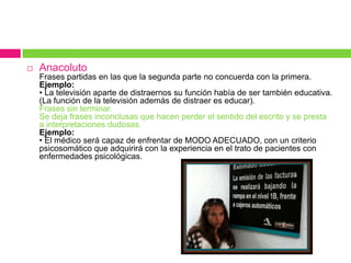  Anacoluto
Frases partidas en las que la segunda parte no concuerda con la primera.
Ejemplo:
• La televisión aparte de distraernos su función había de ser también educativa.
(La función de la televisión además de distraer es educar).
Frases sin terminar.
Se deja frases inconclusas que hacen perder el sentido del escrito y se presta
a interpretaciones dudosas.
Ejemplo:
• El médico será capaz de enfrentar de MODO ADECUADO, con un criterio
psicosomático que adquirirá con la experiencia en el trato de pacientes con
enfermedades psicológicas.
 